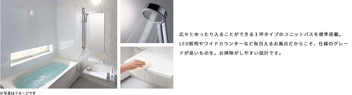 広々とゆったり入ることができる１坪タイプのユニットバスを標準搭載。LED照明やワイドカウンターなど毎日入るお風呂だからこそ、仕