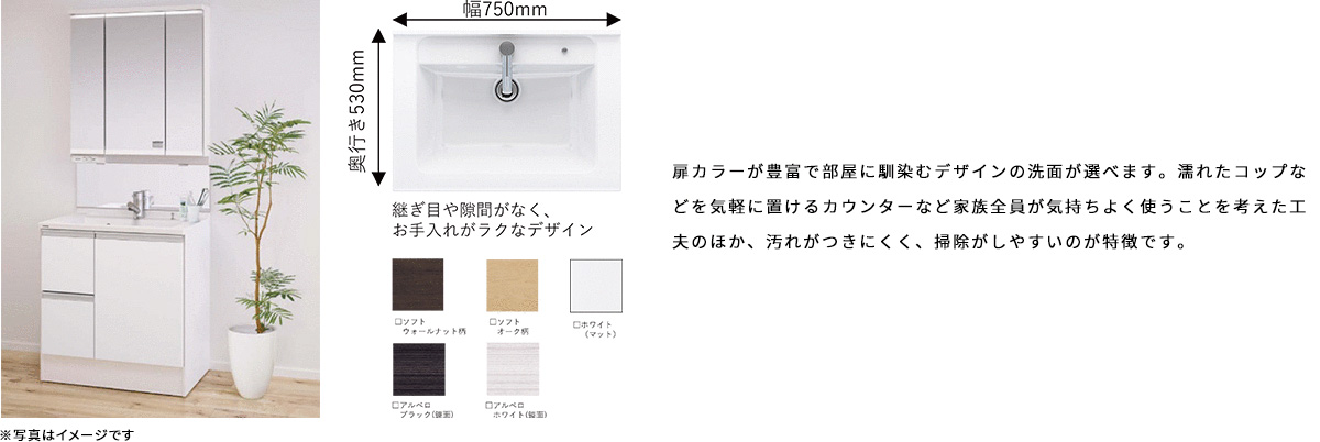 扉カラーが豊富で部屋に馴染むデザインの洗面が選べます。濡れたコップなどを気軽に置けるカウンターなど家族全員が気持ちよく使うことを考えた工夫のほか、汚れがつきにくく、掃除がしやすいのが特徴です。
